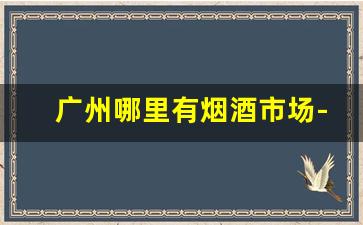广州哪里有烟酒市场-广州番禺烟酒交易市场