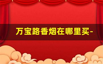 万宝路香烟在哪里买-万宝路香烟在哪里有卖的