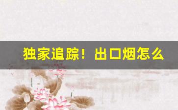 独家追踪！出口烟怎么在国内销售“风云变幻”