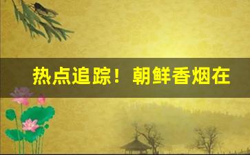 热点追踪！朝鲜香烟在哪能买到“俯仰随俗”