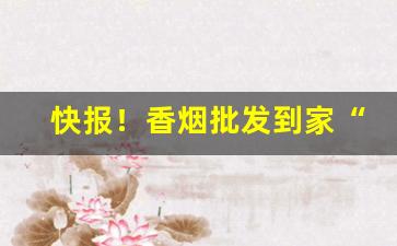 快报！香烟批发到家“出山济世”