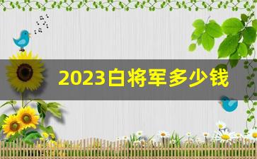 2023白将军多少钱一条-白将军一条价格2025年