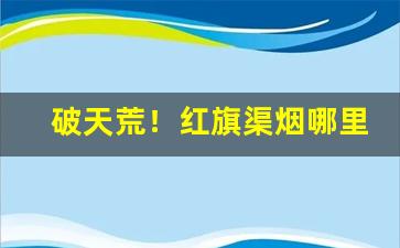 破天荒！红旗渠烟哪里买最好“多事多患”