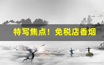 特写焦点！免税店香烟从哪里拿货“遨翔自得”
