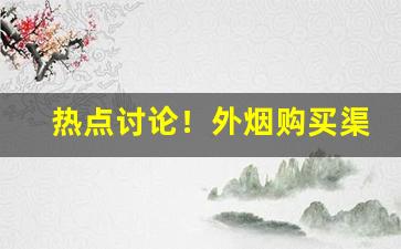 热点讨论！外烟购买渠道微商免费代理一手货源“夺人之爱”