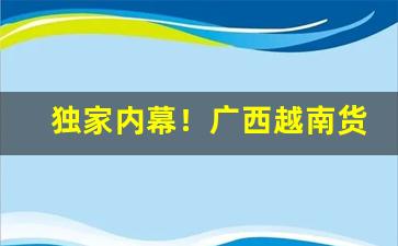 独家内幕！广西越南货一手货源“戳脊梁骨”