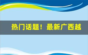 热门话题！最新广西越南香烟代理“割臂同盟”