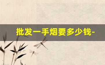 批发一手烟要多少钱-批发的烟为什么这么便宜