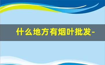 什么地方有烟叶批发-哪个地方有卖烟叶