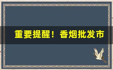 重要提醒！香烟批发市场一手货源“卑谄足恭”