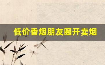 低价香烟朋友圈开卖烟售商-个人卖免税烟