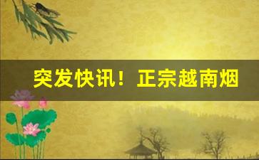 突发快讯！正宗越南烟批发一手实力渠道“冲口而发”