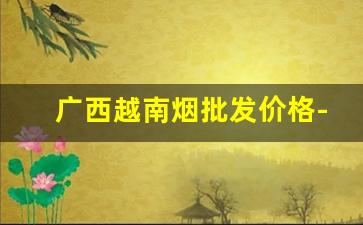 广西越南烟批发价格-广西越南代工烟批发