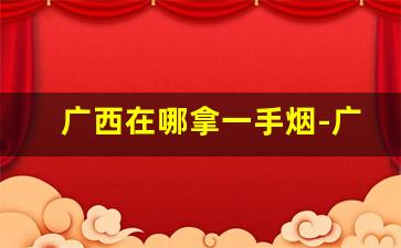 广西在哪拿一手烟-广西不卖便宜烟吗