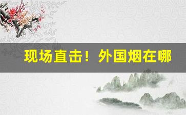 现场直击！外国烟在哪个app可以购买“鸡毛蒜皮”