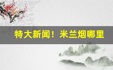特大新闻！米兰烟哪里有卖的“一模一样”