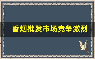 香烟批发市场竞争激烈-香烟行业属于什么市场