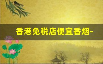 香港免税店便宜香烟-香港免税店香烟是不是便宜一些