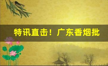 特讯直击！广东香烟批发总仓“鞭笞鸾凤”