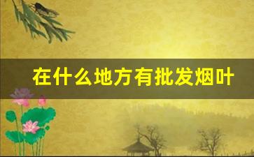 在什么地方有批发烟叶的-烟叶都卖到哪里