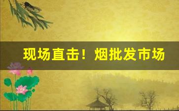 现场直击！烟批发市场在哪里“不胜枚举”