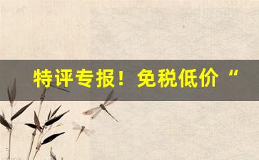 特评专报！免税低价“掉头不顾”