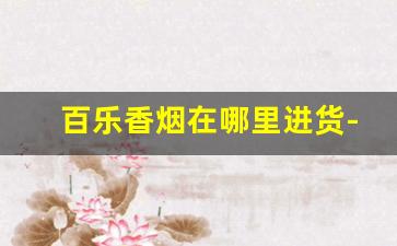 百乐香烟在哪里进货-国内百乐香烟哪里有卖