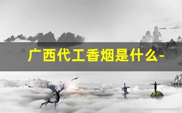 广西代工香烟是什么-广西香烟为什么这么好看