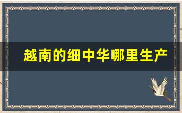 越南的细中华哪里生产的-越南产和中国产哪个质量好