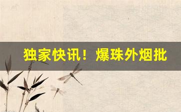 独家快讯！爆珠外烟批发渠道“觥筹交错”