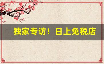 独家专访！日上免税店app怎么买“平步青云”