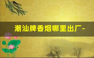 潮汕牌香烟哪里出厂-潮汕香烟的价格表