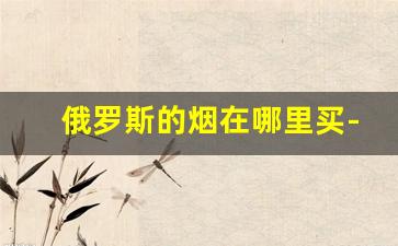 俄罗斯的烟在哪里买-俄罗斯烟最便宜的多少钱