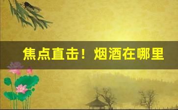 焦点直击！烟酒在哪里买靠谱“惨淡经营”