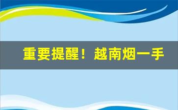 重要提醒！越南烟一手批发东兴专供出口香烟“斩尽杀绝”