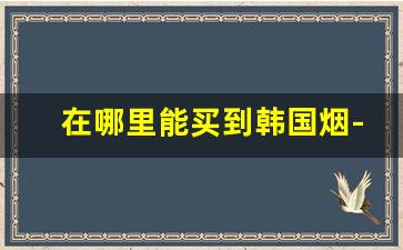 在哪里能买到韩国烟-韩国烟最便宜的多少钱