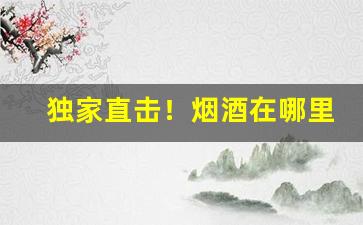 独家直击！烟酒在哪里批发最便宜“丢风撒脚”