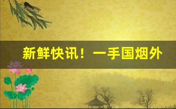 新鲜快讯！一手国烟外烟代购网“懊悔不已”