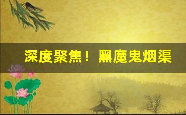 深度聚焦！黑魔鬼烟渠道“担惊忍怕”