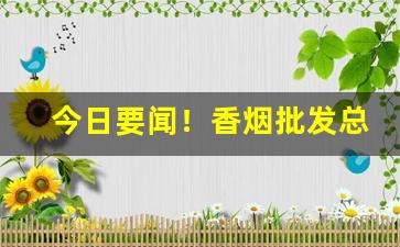 今日要闻！香烟批发总厂家“变幻无常”