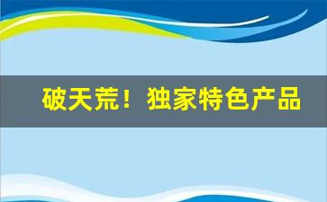 破天荒！独家特色产品招募“德薄才疏”