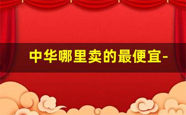 中华哪里卖的最便宜-中华5000广州哪里能买到