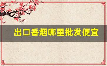 出口香烟哪里批发便宜-批发香烟哪里最便宜
