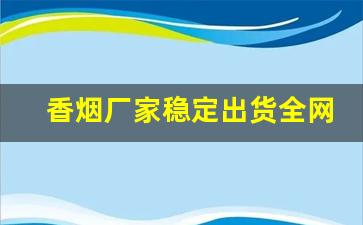 香烟厂家稳定出货全网低价批发-烟厂供货价格