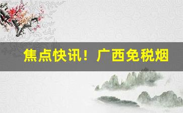 焦点快讯！广西免税烟价格表“未”