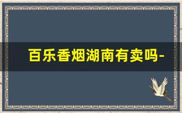 百乐香烟湖南有卖吗-百乐香烟湖南哪个便利店有卖