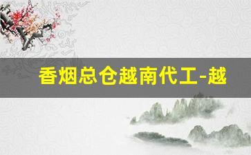 香烟总仓越南代工-越南代工香烟是怎么来到国内的