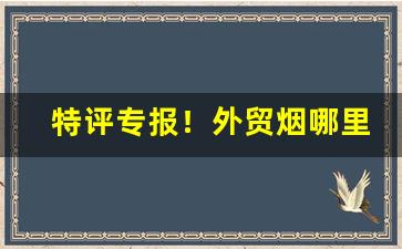 特评专报！外贸烟哪里批发“大发雷霆”