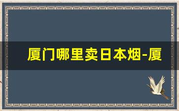 厦门哪里卖日本烟-厦门能买到其他地方的烟吗