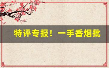 特评专报！一手香烟批发市场“膏肓泉石”